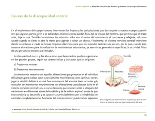 21
Guía-Cuaderno 4: Atención educativa de alumnos y alumnas con discapacidad motriz
Causas de la discapacidad motriz
En el movimiento del cuerpo humano intervienen los huesos y las articulaciones que dan soporte a nuestro cuerpo y permi-
ten que algunas partes giren o se extiendan, mientras otras quedan fijas, tal es el caso del hombro, que permite que el brazo
suba, baje o rote. También intervienen los músculos, ellos son el motor del movimiento al contraerse y relajarse, tal como
sucede cuando se cierra o abre la mano para agarrar o soltar un objeto. Finalmente, el sistema nervioso central interviene
dando las órdenes a través de breves impulsos eléctricos para que los músculos realicen una acción, por lo que, cuando éste
muestra alteraciones para la realización de movimientos voluntarios, ya sean éstas generales o específicas, la actividad física
de una persona se encontrará limitada9
.
La discapacidad motriz y las alteraciones que desencadena pueden organizarse
en dos grandes grupos, según sus características y las causas que las originan:
a) Trastornos motores
b) Trastornos neuromotores
Los trastornos motores son aquellas alteraciones que provocan en el individuo
dificultades para realizar total o parcialmente movimientos como caminar, correr,
jugar o escribir debido a un mal funcionamiento del sistema óseo, articular y/o
muscular. Los transtornos neuromotores son alteraciones causadas por daño en el
sistema nervioso central (una o varias lesiones que ocurren antes o después del
nacimiento en diferentes zonas del encéfalo y de la médula espinal) antes de que
éste concluya su desarrollo y se caracteriza principalmente por la inhabilidad de
controlar completamente las funciones del sistema motor (puede incluir espasmos
	9	oea-cidi-sep. 2003. Atención Educativa de niñ@s de 0 a 6 años con Discapacidad Motora. México: sep.
Encefalo
Efector
Información Respuesta
Neurona
sensitiva
Neurona
motora
Estas imágenes son representaciones esquemáticas de la función
motriz, se muestran para una mejor comprensión del tema.
 