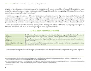22
Guía-Cuaderno 4: Atención educativa de alumnos y alumnas con discapacidad motriz
o rigidez en los músculos, movimientos involuntario, y/o trastornos de postura o movilidad del cuerpo)10
. En este último grupo
puede haber alteraciones como retraso motor, deformidad física, problemas de tipo perceptual, problemas auditivos, así como
alteraciones en el desarrollo social y emocional.11
Estos trastornos pueden deberse a diferentes factores como: alteraciones durante el proceso de gestación, factores heredi-
tarios (trasmitidos de padres a hijos) o factores adquiridos en la etapa post-natal. Su detección es una tarea interdisciplinaria
a través de un diagnóstico temprano realizado por diferentes especialistas como el neurólogo, el médico fisiatra y el pediatra,
quienes deliberan y conciertan acciones oportunas que favorecen el desarrollo de la niña o el niño con discapacidad motriz.12
Como se mencionó en párrafos anteriores, la discapacidad motriz puede deberse a diferentes causas y se puede originar en
diferentes etapas de la vida de un ser humano por alguno de los siguientes factores:
CAUSAS DE LA DISCAPACIDAD MOTRIZ
Factores
congénitos
Se definen como las alteraciones que se producen durante el proceso de gestación. Ejemplo: malformaciones
congénitas (espina bífida, amputaciones, agenesias, tumores, parálisis cerebral, entre otras).
Factores
hereditarios
Son aquellos que se transmiten de padres a hijos, tales como la distrofia muscular de duchenne o la osteo-
génesis imperfecta.
Factores adquiridos en la etapa
post-natal:
Son los traumatismos, infecciones, anoxia, asfixia, parálisis cerebral o accidentes vasculares, entre otros,
que se adquieren durante el desarrollo.
Con el propósito de profundizar en el origen y características de la discapacidad motriz, se presenta el siguiente esquema:
	10	Ministerio de Educación Nacional. (2006). Orientaciones Pedagógicas para la Atencion Educativa a Estudiantes con Discapacidad Motora. Colombia. Consultado el 23 de agosto de 2012 en:
		www.areandina.edu.co/bienestar/documentos/LINEAMIENTOS_DISCAPACIDAD_MOTORA.pdf
	11	En diferentes documentos normativos y de investigación: SEP-DGEE, 1991; cndh, 2002; oea-sep/dee, 2003 abordan el tema de la discapacidad motriz y la refieren como: discapacidad física,
neuromotriz, locomotriz o motriz, al mismo tiempo, emplean los términos de trastornos y alteraciones de manera indistinta.
	12	mineduc. Op.cit.
 