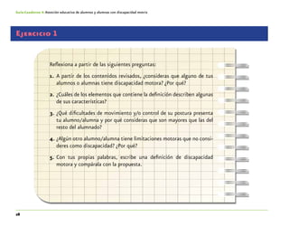 28
Guía-Cuaderno 4: Atención educativa de alumnos y alumnas con discapacidad motriz
Ejercicio 1
Reflexiona a partir de las siguientes preguntas:
1.	 A partir de los contenidos revisados, ¿consideras que alguno de tus
alumnos o alumnas tiene discapacidad motora? ¿Por qué?
2.	¿Cuáles de los elementos que contiene la definición describen algunas
de sus características?
3.	¿Qué dificultades de movimiento y/o control de su postura presenta
tu alumno/alumna y por qué consideras que son mayores que las del
resto del alumnado?
4.	¿Algún otro alumno/alumna tiene limitaciones motoras que no consi-
deres como discapacidad? ¿Por qué?
5.	Con tus propias palabras, escribe una definición de discapacidad
motora y compárala con la propuesta.
 