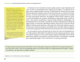 30
Guía-Cuaderno 4: Atención educativa de alumnos y alumnas con discapacidad motriz
La limitación en los movimientos motores puede ocasionar mayor dependencia del
niño o la niña con discapacidad motriz respecto de los adultos, y la sensación de no
poder realizar aquello que desea.Asimismo, las dificultades de comunicación que proba-
blemente experimente pueden constituirse en limitaciones para su interacción con otras
personas. Lo anterior suele traducirse en una actitud pasiva y expresiones de ansiedad.
Por estas características distintivas, esta población infantil tiende a presentar trastor-
nos de la personalidad y de conducta, manifestados en agresividad, enojo, cambios de
humor, risas y llantos injustificados. Si además de ello la familia lo sobreprotege o son
demasiado permisivos con él/ella, es posible que manifieste dificultad para el manejo de
reglas y limites, así como poca voluntad para realizar ciertas tareas, lo cual sería natural
debido al esfuerzo que les representa, sobre todo en los niños/niñas espásticos que ma-
nifiestan poca voluntad para ejecutar actividades físicas. Esto debe superarse mediante
la motivación y apoyo que reciba de la familia y de la escuela como se verá más adelante.
En otro campo de construcción personal, los niños y las niñas con discapacidad mo-
triz suelen presentar dificultades en la elaboración de los esquemas perceptivos: esque-
ma corporal, orientación, estructuración espacio temporal y lateralidad, entre otros. De
igual manera, debido a que presentan movimientos lentos e incoordinados, es posible
que su aprendizaje tenga un ritmo vital distinto15
al cual hay que atender.
Es importante que todas las personas desarrollen conciencia del propio cuerpo para la elaboración de esquemas perceptivos.
En el caso de los niños o niñas con discapacidad motora se ha de hacer énfasis en la experimentación del espacio, tiempo
y movimiento, y de cómo estos se pueden combinar.
	15	Bautista, R (2000). Necesidades Educativas Especiales. Málaga. Aljibe.
Aproximadamente un tercio de las
personas con discapacidad motora tiene
una limitación intelectual leve, y los
otros dos tercios presentan capacidad
intelectual normal. Por eso es esencial
una adecuada evaluación de la capacidad
cognoscitiva para considerar el uso de
estrategias diversificadas y específicas en
el aula para eliminar o minimizar cual-
quier barrera que impida el aprendizaje y
la participación, aspectos fundamentales
para lograr total inclusión y el desarrollo
óptimo de capacidades, evitando así
frustraciones al estudiante, al maestro/
maestra y a la familia.
Ministerio de Educación Nacional (2006). Orien-
taciones pedagógicas para la atención educativa
a estudiantes con discapacidad motora. Bogotá,
D.C., Colombia. En www.mineducacion.gov.co
 