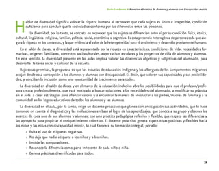 37
Guía-Cuaderno 4: Atención educativa de alumnos y alumnas con discapacidad motriz
Hablar de diversidad significa valorar la riqueza humana al reconocer que cada sujeto es único e irrepetible, condición
suficiente para concluir que la sociedad se conforma por las diferencias entre las personas.
La diversidad, por lo tanto, se concreta en reconocer que los sujetos se diferencian entre sí por su condición física, étnica,
cultural, lingüística, religiosa, familiar, política, social, económica o cognitiva.Es esta presencia heterogénea de personas es la que ase-
gura la riqueza en los contextos, y la que evidencia el valor de la heterogeneidad para el crecimiento y desarrollo propiamente humano.
En el salón de clases, la diversidad está representada por la riqueza en características, condiciones de vida, necesidades for-
mativas, orígenes familiares, contextos socioculturales, expectativas escolares y los proyectos de vida de alumnos y alumnas.
En este sentido, la diversidad presente en las aulas implica valorar las diferencias objetivas y subjetivas del alumnado, para
desarrollar la tarea social y cultural de la escuela.
Bajo estas premisas, la propuesta es que las escuelas de educación indígena y los albergues de los campamentos migrantes
acojan desde esta concepción a los alumnos y alumnas con discapacidad. Es decir, que valoren sus capacidades y sus posibilida-
des, y conciban la inclusión como una oportunidad de crecimiento para todos.
La diversidad en el salón de clases y en el marco de la educación inclusiva abre las posibilidades para que el profesor/profe-
sora crezca profesionalmente, que esté motivado a buscar soluciones a las necesidades del alumnado, a modificar su práctica
en el aula, a crear estrategias para afianzar valores y a encontrar la manera de involucrar a los padres/madres de familia y a la
comunidad en los logros educativos de todos los alumnos y las alumnas.
La diversidad en el aula, por lo tanto, exige un docente proactivo que planea con anticipación sus actividades, que lo hace
tomando en cuenta el diagnóstico y las evaluaciones en base al logro de los aprendizajes, que conoce a su grupo y observa los
avances de cada uno de sus alumnos y alumnas, con una práctica pedagógica reflexiva y flexible, que respeta las diferencias y
las aprovecha para propiciar el enriquecimiento colectivo. El docente proactivo genera expectativas positivas y flexibles hacia
los niños y las niñas con discapacidad motriz, lo cual favorece su formación integral, por ello:
»» Evita el uso de etiquetas negativas.
»» No deja que nadie etiquete a los niños y a las niñas.
»» Impide las comparaciones.
»» Reconoce la diferencia como parte inherente de cada niño o niña.
»» Genera prácticas diversificadas para todos.
 