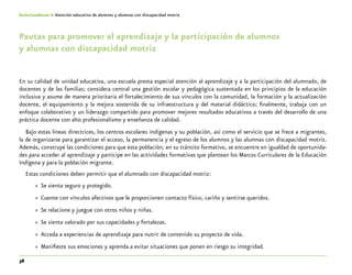 38
Guía-Cuaderno 4: Atención educativa de alumnos y alumnas con discapacidad motriz
Pautas para promover el aprendizaje y la participación de alumnos
y alumnas con discapacidad motriz
En su calidad de unidad educativa, una escuela presta especial atención al aprendizaje y a la participación del alumnado, de
docentes y de las familias; considera central una gestión escolar y pedagógica sustentada en los principios de la educación
inclusiva y asume de manera prioritaria el fortalecimiento de sus vínculos con la comunidad, la formación y la actualización
docente, el equipamiento y la mejora sostenida de su infraestructura y del material didáctico; finalmente, trabaja con un
enfoque colaborativo y un liderazgo compartido para promover mejores resultados educativos a través del desarrollo de una
práctica docente con alto profesionalismo y enseñanza de calidad.
Bajo estas líneas directrices, los centros escolares indígenas y su población, así como el servicio que se frece a migrantes,
la de organizarse para garantizar el acceso, la permanencia y el egreso de los alumnos y las alumnas con discapacidad motriz.
Además, construye las condiciones para que esta población, en su tránsito formativo, se encuentre en igualdad de oportunida-
des para acceder al aprendizaje y participe en las actividades formativas que plantean los Marcos Curriculares de la Educación
Indígena y para la población migrante.
Estas condiciones deben permitir que el alumnado con discapacidad motriz:
»» Se sienta seguro y protegido.
»» Cuente con vínculos afectivos que le proporcionen contacto físico, cariño y sentirse queridos.
»» Se relacione y juegue con otros niños y niñas.
»» Se sienta valorado por sus capacidades y fortalezas.
»» Acceda a experiencias de aprendizaje para nutrir de contenido su proyecto de vida.
»» Manifieste sus emociones y aprenda a evitar situaciones que ponen en riesgo su integridad.
 