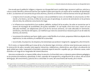 39
Guía-Cuaderno 4: Atención educativa de alumnos y alumnas con discapacidad motriz
Una escuela para la población indígena y migrante con discapacidad motriz también logra reconstruir políticas, prácticas y
cultura cuando identifica y elimina las barreras que impiden la plena participación y la mejora de los resultados de aprendizaje;
es decir, sus docentes son conscientes de que estos alumnos y alumnas se enfrentan a diversas barreras entre las que destacan:
»» La lejanía entre la escuela y el hogar, la escasa o nula accesibilidad en torno a la movilidad, la comunicación, la infor-
mación y los bienes y servicios, la falta de recursos para el aprendizaje, la carencia de estimulación en los primeros
años de vida y los ambientes comunitarios de riesgo.
»» La infraestructura arquitectónica (con escaleras, peldaños, etcétera) de las escuelas y las aulas se caracterizan por la
ausencia de estrategias de accesibilidad y de ajustes razonables18
, lo cual impide, entre otras cosas, contar con una
adecuada movilidad, con adaptaciones para el uso de los servicios sanitarios, con aulas adecuadas en iluminación,
ventilación y distribución del espacio, con mobiliario que reúna las características necesarias para el uso de todos los
alumnos y las alumnas.
»» Los procesos de enseñanza que hacen rígido y poco o nada flexible al currículum, propuestas didácticas alejadas de las
experiencias, la vida cotidiana y la realidad de la comunidad.
»» Las actitudes, los prejuicios, las etiquetas y los estereotipos que producen marginación, segregación y discriminación.
Por lo tanto, es imprescindible que la tarea de los y las docentes logre minimizar y eliminar estas barreras para avanzar en
la construcción de aulas y escuelas como espacios interactivos, colaborativos y democráticos, para ofrecer una educación de
igual calidad para todos, respetando la diversidad y prestando especial atención a aquellos que, por diferentes causas, están
excluidos o en riesgo de ser marginados del sistema educativo.
Ante esta consideración, es imprescindible colocar la atención a la diversidad como un elemento potencialmente pedagógico
en los procesos de enseñanza y aprendizaje. Es decir, aprenden de la apropiación y resignificación de su cultura, del uso social
del lenguaje, del conocimiento y prácticas de su comunidad. En suma, del conocimiento del mundo y de sí mismo.
	18	Se sugiere al lector revisar los apartados 4.5. La accesibilidad como principio rector en la práctica docente. 4.5.1. La accesibilidad universal: una cuestión de derechos humanos y 4.5.2. Los
ajustes razonables: una estrategia para la accesibilidad universal, con la intención de clarificar los conceptos de accesibilidad, diseño para todos y ajustes razonables de la Guía-Cuaderno
1: Conceptos básicos en torno a la Educación para Todos de la colección Educación pertinente e inclusiva. La discapacidad en educación indígena.
 