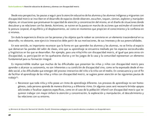 40
Guía-Cuaderno 4: Atención educativa de alumnos y alumnas con discapacidad motriz
Desde esta perspectiva, las pautas a seguir para la atención educativa de los alumnos y las alumnas indígenas y migrantes con
discapacidad motriz se inscriben en el desarrollo de espacios donde observen, escuchen, toquen, sientan, exploren y manipulen
objetos, en situaciones que promuevan la capacidad de atención y concentración del mismo, en el diseño de situaciones donde
descubran y se relacionen con los demás.Asimismo, se nutren en la puesta en marcha de acciones que estimulen el control de
la postura corporal, el equilibrio y el desplazamiento, así como en momentos que propicien el conocimiento y la confianza en
sí mismos.
Sin duda la experiencia directa con las personas y los objetos que le rodean se convierte en un elemento trascendental en su
desarrollo; no obstante, este ejercicio interactivo debe partir de sus motivaciones, de sus intereses y de sus potencialidades.
En este sentido, es importante reconocer que la forma en que aprenden los alumnos y las alumnas, no se limita al espacio
que demarcan las paredes del salón de clases, sino que su aprendizaje se encuentra mediado por los espacios socioculturales
y lingüísticos en los que se desarrollan. Por ejemplo, para una niña/niño con discapacidad motriz, al igual que para otros sin
discapacidad, su participación en los quehaceres diarios y en los juegos de la casa y la comunidad representan un elemento
fundamental para su formación integral.
Es imprescindible resaltar que muchas de las dificultades que presentan las niñas y niños con discapacidad motriz para
aprender o alcanzar su autonomía, no son inherentes a su condición de discapacidad sino, como se ha expresado desde el mo-
delo social, a las dificultades que emergen del proceso interactivo del niño o la niña con el medio. En consecuencia y con el fin
de facilitar el aprendizaje de las niñas y niños con discapacidad motriz, se sugiere poner atención en las siguientes pautas de
trabajo19
:
»» Reconocer que toda niña y niño posee un ritmo de aprendizaje diferente. Los procesos de aprendizaje no son homo-
géneos, cada persona aprende de manera distinta y a diferente ritmo. En algunos casos será necesario brindar apoyos
adicionales o focalizar aspectos específicos, como en el caso de la población infantil con discapacidad motriz que re-
quieren trabajar con mayor énfasis la atención y concentración, la exploración y manipulación, el descubrimiento y
las relaciones con su entorno.
	19	Ministerio de Educación Nacional de Colombia. (2006). Orientaciones pedagógicas para la atención educativa a estudiantes con discapacidad motriz.
 