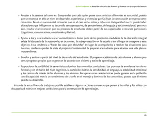 41
Guía-Cuaderno 4: Atención educativa de alumnos y alumnas con discapacidad motriz
»» Aceptar a la persona tal como es. Comprender que cada quien posee características diferentes es sustancial, puesto
que se reconoce en ello un nivel de desarrollo, experiencias y vivencias que facilitan la construcción de nuevos cono-
cimientos. Resulta trascendental reconocer que en el caso de las niñas y niños con discapacidad motriz puede haber
alteraciones que influyen en su desarrollo sensoperceptivo, de pensamiento, de lenguaje y socio-emocional, pero más
aún, resulta vital reconocer que los procesos de enseñanza deben partir de sus capacidades o recursos particulares
(cognitivos, comunicativos, emocionales y físicos).
»» Ayudar a los y las estudiantes a ser autosuficientes. Como parte de los propósitos medulares de la educación integral
existe la búsqueda de la autonomía; en ocasiones, la sobreprotección en la escuela o en el hogar se antepone a este
objetivo. Esta tendencia a “hacer las cosas por ellos/ellas” en lugar de acompañarlos a resolver las situaciones para
hacerlas, conlleva a perder de vista el propósito fundamental de preparar al estudiante para alcanzar una vida plena e
independiente.
»» Enseñar y evaluar a partir del nivel de desarrollo del estudiante. El progreso académico de cada alumna y alumno pre-
senta progresos propios que se generan de acuerdo con el ritmo y estilo de aprendizaje.
»» Proporcionar la posibilidad de tener éxito y dominar los contenidos curriculares. Los procesos de enseñanza han de ser
flexibles y en el marco del nivel cognitivo, la condición motriz, la sensibilidad, el lenguaje, la estabilidad emocional
y los centros de interés de las alumnas y los alumnos. Recuperar estas características puede generar en la población
con discapacidad motriz un sentimiento de triunfo en el manejo y dominio de los contenidos, puesto que él mismo
percibe su desarrollo.
A través de estas líneas de trabajo es posible establecer algunas acciones concretas que ponen a las niñas y los niños con
discapacidad motriz en mejores condiciones para la construcción de aprendizajes.
 
