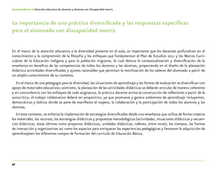 42
Guía-Cuaderno 4: Atención educativa de alumnos y alumnas con discapacidad motriz
La importancia de una práctica diversificada y las respuestas específicas
para el alumnado con discapacidad motriz
En el marco de la atención educativa a la diversidad presente en el aula, es importante que los docentes profundicen en el
conocimiento y la comprensión de la filosofía y los enfoques que fundamentan el Plan de Estudios 2011 y los Marcos Curri-
culares de la Educación Indígena y para la población migrante, lo cual detona la contextualización y diversificación de la
enseñanza en beneficio de las competencias de todos los alumnos y las alumnas, proponiendo en el diseño de la planeación
didáctica actividades diversificadas y ajustes razonables que permitan la movilización de los saberes del alumnado a partir de
un amplio conocimiento de su contexto.
En el marco de una pedagogía para la diversidad, las situaciones de aprendizaje y las formas de evaluación se diversifican con
apoyo de materiales educativos; asimismo, la planeación de las actividades didácticas se deberán articular de manera coherente
y en concordancia con los enfoques de cada asignatura, la práctica docente anima la construcción de reflexiones a partir de la
autocrítica, el trabajo colaborativo deberá ser propositivo, ya que promueve y genera ambientes de aprendizaje incluyentes,
democráticos y lúdicos donde se pone de manifiesto el respeto, la colaboración y la participación de todos los alumnos y las
alumnas.
En este contexto, se enfatiza la implantación de estrategias diversificadas desde una enseñanza que utiliza de forma creativa
los materiales, los recursos, las estrategias didácticas y propuestas metodológicas (actividades, situaciones didácticas y secuen-
cias didácticas, éstas últimas como proyectos didácticos, unidades didácticas, talleres, entre otras), los tiempos, las formas
de interacción y organizativas así como los espacios para enriquecer las experiencias pedagógicas y favorecer la adquisición de
aprendizajesen los diferentes campos de formación del currículo de Educación Básica.
 