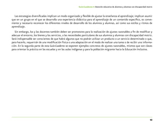 43
Guía-Cuaderno 4: Atención educativa de alumnos y alumnas con discapacidad motriz
Las estrategias diversificadas implican un modo organizado y flexible de ajustar la enseñanza al aprendizaje; implican asumir
que en un grupo en el que se desarrolla una experiencia didáctica para el aprendizaje de un contenido específico, es conve-
niente y necesario reconocer los diferentes niveles de desarrollo de los alumnos y alumnas, así como sus estilos y ritmos de
aprendizaje.
Sin embargo, los y las docentes también deben ser promotores para la realización de ajustes razonables a fin de modificar y
adecuar el entorno, los bienes y los servicios, a las necesidades particulares de sus alumnos y alumnas con discapacidad motriz.
Será indispensable ser conscientes de que habrá algunos que no podrán utilizar un producto o un servicio determinado o que,
para hacerlo, requerirán de una modificación física o una adaptación en el modo de realizar una tarea o de recibir una informa-
ción. En la segunda parte de esta Guía-Cuaderno se exponen ejemplos concretos de ajustes razonables, mismos que son claves
para orientar la práctica en las escuelas y en las aulas indígenas y para la población migrante hacia la Educación Inclusiva.
 