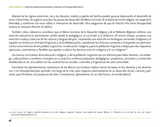 56
Guía-Cuaderno 4: Atención educativa de alumnos y alumnas con discapacidad motriz
Además de los signos anteriores, las y los docente, madres y padres de familia pueden guiarse observando el desarrollo de
otros niños/niñas.Se sugiere consultar las pautas de desarrollo del Marco Curricular de la Educación Inicial Indígena. Un campo de la
diversidad, y auxiliarse con otras tablas e inventarios de desarrollo. Para asegurarse de que el niño/la niña tiene discapacidad
motora es necesario llevarlo al médico.
También cobra relevancia considerar que el Marco Curricular de la Educación Indígena y de la Población Migrante enfatiza una
atención educativa en permanente cambio desde lo pedagógico, lo curricular y lo didáctico. Al mismo tiempo, proyecta una
atención a todas y cada una de las culturas y lenguas del país, impulsando una atención en las lenguas nacionales indígenas y el
español con énfasis en el bi-plurilingüismo y la bi-alfabetización, atendiendo los diversos contextos e incluyendo con pertinen-
cia los conocimientos de los pueblos originarios. La educación indígena y para la población migrante trabaja para dar respuestas
oportunas, consistentes y flexibles que ayuden a reducir las barreras entre lo indígena y lo no indígena.25
Los marcos curriculares de la educación indígena y de la población migrante son un referente para labor docente, sin embar-
go, cada profesor o profesora incorpora en su práctica cotidiana propuestas pedagógicas, propósitos, principios y contenidos
establecidos en él, articulados con las características sociales, culturales y lingüísticas de cada comunidad.
Considerar los planteamientos sustantivos de los Marcos Curriculares implica sentar las bases en los alumnos y las alumnas
con o sin discapacidad para aprender a lo largo de la vida, para impactar positivamente en su desarrollo social, cultural y per-
sonal, para fortalecer sus proyectos de vida e incorporarse, plenamente, en su vida futura, al mundo laboral.
	25	sep-dgei (2012). s/f. Juegos y materiales educativos de la niñez indígena y migrante. Preescolar. Guía.-cuaderno del docente. México: sep. Obtenido el 10 de julio de 2012, de: http://
preescolarindigenaymigrante.mx/
 