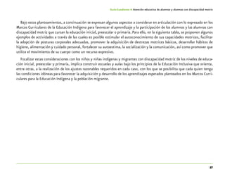57
Guía-Cuaderno 4: Atención educativa de alumnos y alumnas con discapacidad motriz
Bajo estos planteamientos, a continuación se expresan algunos aspectos a considerar en articulación con lo expresado en los
Marcos Curriculares de la Educación Indígena para favorecer el aprendizaje y la participación de los alumnos y las alumnas con
discapacidad motriz que cursan la educación inicial, preescolar o primaria. Para ello, en la siguiente tabla, se proponen algunos
ejemplos de actividades a través de las cuales es posible estimular el autoconocimiento de sus capacidades motrices, facilitar
la adopción de posturas corporales adecuadas, promover la adquisición de destrezas motrices básicas, desarrollar hábitos de
higiene, alimentación y cuidado personal, fortalecer su autoestima, la socialización y la comunicación, así como promover que
utilice el movimiento de su cuerpo como un recurso expresivo.
Focalizar estas consideraciones con los niños y niñas indígenas y migrantes con discapacidad motriz de los niveles de educa-
ción inicial, preescolar y primaria, implica construir escuelas y aulas bajo los principios de la Educación Inclusiva que orienta,
entre otras, a la realización de los ajustes razonables requeridos en cada caso, con los que se posibilita que cada quien tenga
las condiciones idóneas para favorecer la adquisición y desarrollo de los aprendizajes esperados planteados en los Marcos Curri-
culares para la Educación Indígena y la población migrante.
 