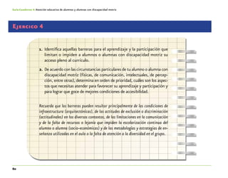 60
Guía-Cuaderno 4: Atención educativa de alumnos y alumnas con discapacidad motriz
Ejercico 4
1.	 Identifica aquellas barreras para el aprendizaje y la participación que
limitan o impiden a alumnos o alumnas con discapacidad motriz su
acceso pleno al currículo.
2.	De acuerdo con las circunstancias particulares de tu alumno o alumna con
discapacidad motriz (físicas, de comunicación, intelectuales, de percep-
ción, entre otras), determina en orden de prioridad, cuáles son los aspec-
tos que necesitas atender para favorecer su aprendizaje y participación y
para lograr que goce de mejores condiciones de accesibilidad.
Recuerda que las barreras pueden resultar principalmente de las condiciones de
infraestructura (arquitectónicas), de las actitudes de exclusión o discriminación
(actitudinales) en los diversos contextos, de las limitaciones en la comunicación
y de la falta de recursos o lejanía que impiden la escolarización continua del
alumno o alumna (socio-económicas) y de las metodologías y estrategias de en-
señanza utilizadas en el aula o la falta de atención a la diversidad en el grupo.
 