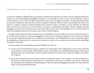 61
Guía-Cuaderno 4: Atención educativa de alumnos y alumnas con discapacidad motriz
La flexibilidad curricular como estrategia de apoyo en atención a la diversidad
La educación indígena es flexible dado que promueve la inclusión de contenidos curriculares cultural y lingüísticamente per-
tinentes y el uso de metodologías pedagógicas alternativas. La flexibilidad curricular se hace aún más relevante cuando se
trata de atender a niñas y niños con alguna discapacidad, ya que, como estrategia para atender a la diversidad del alumnado,
se caracteriza también por desarrollar el currículo en respuesta a diferentes estilos y ritmos de aprendizaje. Ello implica ana-
lizarlo en su diseño, reconocer las particularidades de los contextos sociales y culturales, así como identificar las relaciones
entre los alumnos y las alumnas con los contenidos curriculares y el profesorado, para lograr entonces establecer procesos
pedagógicos acordes con las características de todo el alumnado, en este caso con discapacidad motriz, teniendo presente el
logro de los propósitos educativos nacionales y, por lo tanto, el perfil de egreso.
Para lograr la Educación para Todos, es importante que la flexibilidad curricular establezca el tránsito entre diseño y desarro-
llo, es decir, que se traduzca en relaciones pedagógicas concretas para dar respuestas específicas a los alumnos y las alumnas
de una escuela, independientemente de sus condiciones y características. Con la flexibilidad curricular, se pretenden superar
las problemáticas reconocidas en los contextos de la escuela y las aulas, y es una alternativa que enriquece los aprendizajes
atendiendo la diversidad.
Dos de las condiciones fundamentales para hacer flexible al currículo, son:
1.	 Se inicia con el reconocimiento de que un cambio en la escuela debe incluir el desarrollo curricular como orientación
para la práctica. En este sentido, la flexibilidad curricular se contempla como posibilidad desde el propio diseño bajo el
enfoque de atención a la diversidad, como lo establecen los Marcos Curriculares de la Educación Indígena y de la pobla-
ción migrante.
2.	Se reconoce al desarrollo curricular como la materia de trabajo del maestro o de la maestra y por ello, el logro de una
Educación para Todos implica la movilización de sus saberes para reestructurar y modificar sus prácticas, transformar
sus concepciones de la enseñanza y del aprendizaje, así como las relaciones pedagógicas generadas en el aula, poniendo
énfasis en la diversidad del alumnado.
 