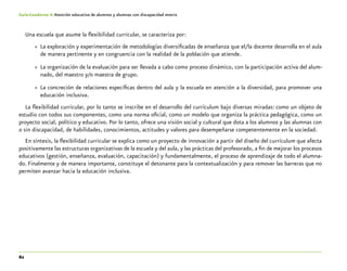 62
Guía-Cuaderno 4: Atención educativa de alumnos y alumnas con discapacidad motriz
Una escuela que asume la flexibilidad curricular, se caracteriza por:
»» La exploración y experimentación de metodologías diversificadas de enseñanza que el/la docente desarrolla en el aula
de manera pertinente y en congruencia con la realidad de la población que atiende.
»» La organización de la evaluación para ser llevada a cabo como proceso dinámico, con la participación activa del alum-
nado, del maestro y/o maestra de grupo.
»» La concreción de relaciones específicas dentro del aula y la escuela en atención a la diversidad, para promover una
educación inclusiva.
La flexibilidad curricular, por lo tanto se inscribe en el desarrollo del currículum bajo diversas miradas: como un objeto de
estudio con todos sus componentes, como una norma oficial, como un modelo que organiza la práctica pedagógica, como un
proyecto social, político y educativo. Por lo tanto, ofrece una visión social y cultural que dota a los alumnos y las alumnas con
o sin discapacidad, de habilidades, conocimientos, actitudes y valores para desempeñarse competentemente en la sociedad.
En síntesis, la flexibilidad curricular se explica como un proyecto de innovación a partir del diseño del currículum que afecta
positivamente las estructuras organizativas de la escuela y del aula, y las prácticas del profesorado, a fin de mejorar los procesos
educativos (gestión, enseñanza, evaluación, capacitación) y fundamentalmente, el proceso de aprendizaje de todo el alumna-
do. Finalmente y de manera importante, constituye el detonante para la contextualización y para remover las barreras que no
permiten avanzar hacia la educación inclusiva.
 
