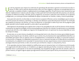 65
Guía-Cuaderno 4: Atención educativa de alumnos y alumnas con discapacidad motriz
Una de las propuestas para mejorar las condiciones de aprendizaje del alumnado en general es la formación de aulas in-
clusivas. En ellas y para la atención educativa de los niños y las niñas indígenas y migrantes con discapacidad motriz en
particular, se propone el diseño e implementación de estrategias específicas. El aula inclusiva tiene características que
deberían implementarse en todas las aulas de trabajo. En ella se parte del nivel real de desarrollo de las alumnas y los alumnos,
se aceptan sus diferencias sociales, culturales, étnicas y lingüísticas, se reconoce a cada quien como individuo con sus derechos
y obligaciones, y se construyen diversas modalidades de apoyos considerando sus intereses, niveles y ritmos de aprendizaje.
Como parte de la atención a la diversidad, en el aula inclusiva se proponen diferentes caminos metodológicos para la construc-
ción de los procesos de enseñanza y aprendizaje, se abordan como elementos sustanciales del proceso formativo26
las similitudes
que comparten las alumnas y los alumnos, así como sus diferencias. La diversidad se vuelve el eje rector de las preguntas ¿Qué
pueden aprender? ¿cómo lo pueden aprender? y ¿cómo saber lo que aprendieron?
Cada experiencia de aprendizaje que se planea tiene su base en las necesidades de cada una de las alumnas o de los alumnos,
se aprovechan los espacios de diálogo y de discusiones grupales para identificar los intereses, las aspiraciones y sus necesidades
y en particular del niño o niña indígena y/o migrante con discapacidad motriz. Se optimizan los recursos disponibles así como
los tiempos de trabajo.
En este tenor, en un aula inclusiva a la población con discapacidad motriz se les ofrecen las mismas oportunidades de apren-
dizaje y de participación que a los demás, condición que no exime a los y las docentes de la responsabilidad de identificar sus
necesidades particulares tanto en aspectos como en el desplazamiento, la manipulación de objetos, el control de la postura,
la comunicación, el lenguaje y la independencia personal así como en cuestiones asociadas con el desarrollo de la autoestima,
la socialización y la aceptación de la comunidad. El reconocimiento de estos requerimientos orienta la determinación de las
estrategias educativas pertinentes, es decir, las acciones que contribuirán a mejorar su vida presente y futura.
En los apartados anteriores hemos señalado las modificaciones que son necesarias hacer en la infraestructura de la escuela,
en la organización del salón de clases, en el mobiliario y en algunos materiales para facilitar a la alumna o al alumno con dis-
capacidad motriz su participación en las tareas de aprendizaje. Con el propósito de seguir esta línea de inclusión, ahora, en
primera instancia, se sugieren algunos apoyos que seguramente facilitarán la participación de las y los estudiantes en el proceso
	26	Tomlinson, C. 2007. p 15.
 