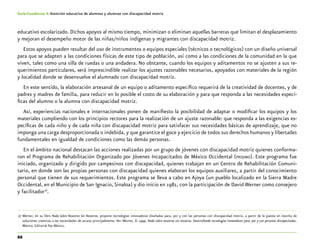 66
Guía-Cuaderno 4: Atención educativa de alumnos y alumnas con discapacidad motriz
educativo escolarizado. Dichos apoyos al mismo tiempo, minimizan o eliminan aquellas barreras que limitan el desplazamiento
y mejoran el desempeño motor de las niñas/niños indígenas y migrantes con discapacidad motriz.
Estos apoyos pueden resultar del uso de instrumentos o equipos especiales (técnicos o tecnológicos) con un diseño universal
para que se adapten a las condiciones físicas de este tipo de población, así como a las condiciones de la comunidad en la que
viven, tales como una silla de ruedas o una andadera. No obstante, cuando los equipos y aditamentos no se ajusten a sus re-
querimientos particulares, será imprescindible realizar los ajustes razonables necesarios, apoyados con materiales de la región
y localidad donde se desenvuelve el alumnado con discapacidad motriz.
En este sentido, la elaboración artesanal de un equipo o aditamento específico requerirá de la creatividad de docentes, y de
padres y madres de familia, para reducir en lo posible el costo de su elaboración y para que responda a las necesidades especí-
ficas del alumno o la alumna con discapacidad motriz.
Así, experiencias nacionales e internacionales ponen de manifiesto la posibilidad de adaptar o modificar los equipos y los
materiales cumpliendo con los principios rectores para la realización de un ajuste razonable: que responda a las exigencias es-
pecíficas de cada niño y de cada niña con discapacidad motriz para satisfacer sus necesidades básicas de aprendizaje, que no
imponga una carga desproporcionada o indebida, y que garantice el goce y ejercicio de todos sus derechos humanos y libertades
fundamentales en igualdad de condiciones como las demás personas.
En el ámbito nacional destacan las acciones realizadas por un grupo de jóvenes con discapacidad motriz quienes conforma-
ron el Programa de Rehabilitación Organizado por Jóvenes Incapacitados de México Occidental (projimo). Este programa fue
iniciado, organizado y dirigido por campesinos con discapacidad, quienes trabajan en un Centro de Rehabilitación Comuni-
tario, en donde son las propias personas con discapacidad quienes elaboran los equipos auxiliares, a partir del conocimiento
personal que tienen de sus requerimientos. Este programa se lleva a cabo en Ajoya (un pueblo localizado en la Sierra Madre
Occidental, en el Municipio de San Ignacio, Sinaloa) y dio inicio en 1981, con la participación de David Werner como consejero
y facilitador27
.
	27	Werner, en su libro Nada Sobre Nosotros Sin Nosotros, propone tecnologías innovadoras diseñadas para, por y con las personas con discapacidad motriz, a partir de la puesta en marcha de
soluciones creativas a las necesidades de acceso principalmente. Ver: Werner, D. 1999. Nada sobre nosotros sin nosotros. Desarrollando tecnologías innovadoras para, por y con personas discapacitadas.
México; Editorial Pax México.
 