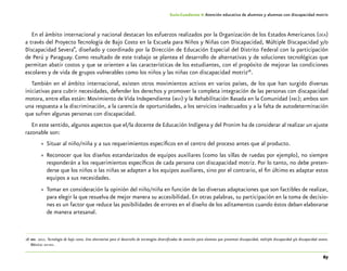 67
Guía-Cuaderno 4: Atención educativa de alumnos y alumnas con discapacidad motriz
En el ámbito internacional y nacional destacan los esfuerzos realizados por la Organización de los Estados Americanos (oea)
a través del Proyecto Tecnología de Bajo Costo en la Escuela para Niños y Niñas con Discapacidad, Múltiple Discapacidad y/o
Discapacidad Severa”, diseñado y coordinado por la Dirección de Educación Especial del Distrito Federal con la participación
de Perú y Paraguay. Como resultado de este trabajo se plantea el desarrollo de alternativas y de soluciones tecnológicas que
permitan abatir costos y que se orienten a las características de los estudiantes, con el propósito de mejorar las condiciones
escolares y de vida de grupos vulnerables como los niños y las niñas con discapacidad motriz28
.
También en el ámbito internacional, existen otros movimientos activos en varios países, de los que han surgido diversas
iniciativas para cubrir necesidades, defender los derechos y promover la completa integración de las personas con discapacidad
motora, entre ellas están: Movimiento de Vida Independiente (mvi) y la Rehabilitación Basada en la Comunidad (rbc); ambos son
una respuesta a la discriminación, a la carencia de oportunidades, a los servicios inadecuados y a la falta de autodeterminación
que sufren algunas personas con discapacidad.
En este sentido, algunos aspectos que el/la docente de Educación Indígena y del Pronim ha de considerar al realizar un ajuste
razonable son:
»» Situar al niño/niña y a sus requerimientos específicos en el centro del proceso antes que al producto.
»» Reconocer que los diseños estandarizados de equipos auxiliares (como las sillas de ruedas por ejemplo), no siempre
responderán a los requerimientos específicos de cada persona con discapacidad motriz. Por lo tanto, no debe preten-
derse que los niños o las niñas se adapten a los equipos auxiliares, sino por el contrario, el fin último es adaptar estos
equipos a sus necesidades.
»» Tomar en consideración la opinión del niño/niña en función de las diversas adaptaciones que son factibles de realizar,
para elegir la que resuelva de mejor manera su accesibilidad. En otras palabras, su participación en la toma de decisio-
nes es un factor que reduce las posibilidades de errores en el diseño de los aditamentos cuando éstos deban elaborarse
de manera artesanal.
	28	dee. 2011. Tecnología de bajo costo. Una alternativa para el desarrollo de estrategias diversificadas de atención para alumnos que presentan discapacidad, múltiple discapacidad y/o discapacidad severa.
México: sep-dee.
 