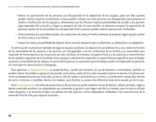68
Guía-Cuaderno 4: Atención educativa de alumnos y alumnas con discapacidad motriz
»» Valorar las aportaciones de las personas con discapacidad en la adaptación de los equipos, pues son ellas quienes
pueden realizar mayores innovaciones, incluso pueden trabajar con otras personas con discapacidad, para proponer el
diseño o modificación de los equipos y aditamentos que les ofrezcan mayores posibilidades de acceder a los aprendi-
zajes esperados del currículo y a lograr su proyecto de vida. En este sentido, es relevante recuperar la experiencia de
personas adultas de la comunidad con discapacidad motriz quienes pueden realizar aportaciones invaluables.
»» Tener presentes las costumbres locales, las condiciones de vida y el medio ambiente al proponer algún equipo auxiliar
al niño o niña y a su familia.
»» Evaluar los costos y la posibilidad de disponer de los recursos necesarios para su obtención, su elaboración o su adaptación.
A continuación se presentan ejemplos de algunos equipos auxiliares.Su adquisición y/o elaboración y uso, estará en función
de las necesidades de los alumnos o las alumnas con discapacidad, y de las condiciones de su familia y su comunidad, para
responder de forma óptima a las situaciones de vida cotidiana, al contexto, al espacio físico y a las prácticas y conocimientos
de los pueblos originarios de la localidad. Estos equipos o aditamentos responden a requerimientos específicos para el despla-
zamiento, la manipulación de objetos, el control de la postura, la autonomía para el trabajo escolar, la independencia personal,
así como para la comunicación y el lenguaje.
Para optimizar el desplazamiento se puede facilitar, cuando sea necesario, el uso de bastones o caminadores. También se
pueden colocar barandales o apoyos en las paredes como lazos o palos de los cuales se pueda sostener el alumno o la alumna du-
rante sus desplazamientos por la escuela, ya sea en silla de ruedas o caminando por sí mismo, y acondicionar rampas fijas -hechas
de tierra o cemento- o movibles -hechas con madera-, para facilitar su acceso a las diferentes áreas de la escuela y/o de la casa.
Para la manipulación de útiles de preescritura y de escritura se puede combinar el uso de lápices, colores, pinceles, reglas y
demás materiales escolares con adaptadores que aumenten su grosor o que hagan más fácil su manejo, para lo cual se utilizan
tubos de goma, o se atraviesa el lápiz con pelotas de hule espuma u otros adaptadores moldeados a las características de la
mano del niño/la niña para mejorar la presión.
 