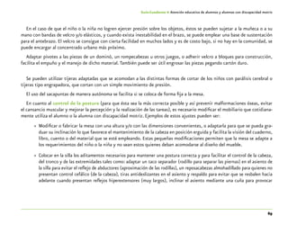 69
Guía-Cuaderno 4: Atención educativa de alumnos y alumnas con discapacidad motriz
En el caso de que el niño o la niña no logren ejercer presión sobre los objetos, éstos se pueden sujetar a la muñeca o a su
mano con bandas de velcro y/o elásticos, y cuando exista inestabilidad en el brazo, se puede emplear una base de sustentación
para el antebrazo. El velcro se consigue con cierta facilidad en muchos lados y es de costo bajo, si no hay en la comunidad, se
puede encargar al concentrado urbano más próximo.
Adaptar pivotes a las piezas de un dominó, un rompecabezas u otros juegos, o adherir velcro a bloques para construcción,
facilita el empuño y el manejo de dicho material.También puede ser útil engrosar las piezas pegando cartón duro.
Se pueden utilizar tijeras adaptadas que se acomodan a las distintas formas de cortar de los niños con parálisis cerebral o
tijeras tipo engrapadora, que cortan con un simple movimiento de presión.
El uso del sacapuntas de manera autónoma se facilita si se coloca de forma fija a la mesa.
En cuanto al control de la postura (para que ésta sea la más correcta posible y así prevenir malformaciones óseas, evitar
el cansancio muscular y mejorar la percepción y la realización de las tareas), es necesario modificar el mobiliario que cotidiana-
mente utiliza el alumno o la alumna con discapacidad motriz. Ejemplos de estos ajustes pueden ser:
»» Modificar o fabricar la mesa con una altura y/o con las dimensiones convenientes, o adaptarla para que se pueda gra-
duar su inclinación lo que favorece el mantenimiento de la cabeza en posición erguida y facilita la visión del cuaderno,
libro, cuento o del material que se esté empleando. Estas pequeñas modificaciones permiten que la mesa se adapte a
los requerimientos del niño o la niña y no sean estos quienes deban acomodarse al diseño del mueble.
»» Colocar en la silla los aditamentos necesarios para mantener una postura correcta y para facilitar el control de la cabeza,
del tronco y de las extremidades tales como: adaptar un taco separador (rodillo para separar las piernas) en el asiento de
la silla para evitar el reflejo de abductores (aproximación de las rodillas), un reposacabezas almohadillado para quienes no
presentan control cefálico (de la cabeza), tiras antideslizantes en el asiento y respaldo para evitar que se resbalen hacia
adelante cuando presentan reflejos hiperextensores (muy largos), inclinar el asiento mediante una cuña para provocar
 