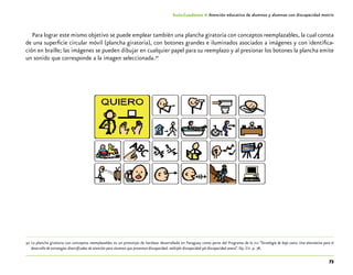 73
Guía-Cuaderno 4: Atención educativa de alumnos y alumnas con discapacidad motriz
Para lograr este mismo objetivo se puede emplear también una plancha giratoria con conceptos reemplazables, la cual consta
de una superficie circular móvil (plancha giratoria), con botones grandes e iluminados asociados a imágenes y con identifica-
ción en braille; las imágenes se pueden dibujar en cualquier papel para su reemplazo y al presionar los botones la plancha emite
un sonido que corresponde a la imagen seleccionada.30
Plancha giratoria con conceptos reemplazables
	30	La plancha giratoria con conceptos reemplazables es un prototipo de hardwar desarrollado en Paraguay como parte del Programa de la oea “Tecnología de bajo costo. Una alternativa para el
desarrollo de estrategias diversificadas de atención para alumnos que presentan discapacidad, múltiple discapacidad y/o discapacidad severa”. Op. Cit. p. 78.
 