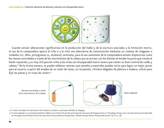 74
Guía-Cuaderno 4: Atención educativa de alumnos y alumnas con discapacidad motriz
Cuando existan alteraciones significativas en la producción del habla y de la escritura asociadas a la limitación motriz,
el uso de la computadora aporta al niño o a la niña una alternativa de comunicación mediante un sistema de imágenes o
símbolos (spc, Bliss, pictogramas pic, etcétera); asimismo, para el uso autónomo de la computadora existen dispositivos como
los ratones controlados a través de los movimientos de la cabeza que se activan con los dientes al morder la punta que simula el
botón izquierdo, y es muy útil para los niños y las niñas con discapacidad motriz severa que tienen un buen control de cuello y
cabeza.31
De la misma manera, se pueden elaborar ratones cuyo tamaño y materiales pueden variar para lograr un mejor ajuste
para el usuario, a partir del empleo de un ratón de reúso, un recipiente, cilindros delgados de plástico o madera, silicón para
fijar las piezas y un trozo de cartón.32
	31	El ratón controlado vía movimientos de la cabeza es también un prototipo diseñado en Paraguay.
	32	El ratón adaptado es un prototipo diseñado en México por la Dirección de Educación Especial como parte del Programa de la oea “Tecnología de bajo costo. Una alternativa para el desarrollo
de estrategias diversificadas de atención para alumnos que presentan discapacidad, múltiple discapacidad y/o discapacidad severa”. Op. Cit. p. 98.
Ratones controlados a través
de los movimientos de la cabeza Ratón adaptado
 