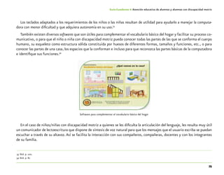 75
Guía-Cuaderno 4: Atención educativa de alumnos y alumnas con discapacidad motriz
Los teclados adaptados a los requerimientos de los niños o las niñas resultan de utilidad para ayudarlo a manejar la computa-
dora con menor dificultad y que adquiera autonomía en su uso.33
También existen diversos softwares que son útiles para complementar el vocabulario básico del hogar y facilitar su proceso co-
municativo, o para que el niño o niña con discapacidad motriz pueda conocer todas las partes de las que se conforma el cuerpo
humano, su esqueleto como estructura sólida constituida por huesos de diferentes formas, tamaños y funciones, etc., o para
conocer las partes de una casa, los espacios que la conforman e incluso para que reconozca las partes básicas de la computadora
e identifique sus funciones.34
Software para complementar el vocabulario básico del hogar
En el caso de niños/niñas con discapacidad motriz a quienes se les dificulta la articulación del lenguaje, les resulta muy útil
un comunicador de lectoescritura que dispone de síntesis de voz natural para que los mensajes que el usuario escriba se puedan
escuchar a través de su altavoz. Así se facilita la interacción con sus compañeros, compañeras, docentes y con los integrantes
de su familia.
	33	Ibid. p. 100.
	34	Ibid. p. 82
 