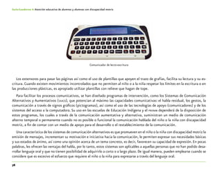 76
Guía-Cuaderno 4: Atención educativa de alumnos y alumnas con discapacidad motriz
Los extensores para pasar las páginas así como el uso de plantillas que apoyen el trazo de grafías, facilita su lectura y su es-
critura. Cuando existen movimientos incontrolados que no permiten al niño o a la niña respetar los límites en la escritura o en
las producciones plásticas, es apropiado utilizar plantillas con relieve que hagan de tope.
Para facilitar los procesos comunicativos, se han diseñado programas de intervención, como los Sistemas de Comunicación
Alternativos y Aumentativos (saacs), que potencian al máximo las capacidades comunicativas: el habla residual, los gestos, la
comunicación a través de signos gráficos (pictogramas), así como el uso de las tecnologías de apoyo (comunicadores) y de los
sistemas del acceso a la computadora. Su uso en las escuelas de Educación Indígena y el pronim dependerá de la disposición de
estos programas, los cuales a través de la comunicación aumentativa y alternativa, suministran un medio de comunicación
alterno temporal o permanente cuando no es posible o funcional la comunicación hablada del niño o la niña con discapacidad
motriz, a fin de contar con un medio de apoyo para el desarrollo o el restablecimiento de la comunicación.
Una característica de los sistemas de comunicación alternativos es que promueven en el niño o la niña con discapacidad motriz la
emisión de mensajes, incrementan su motivación e iniciativa hacia la comunicación, le permiten expresar sus necesidades básicas
y sus estados de ánimo, así como una opinión acerca de un tema concreto, es decir, favorecen su capacidad de expresión. En pocas
palabras, les ofrecen las ventajas del habla, por lo tanto, estos sistemas son aplicables a aquellas personas que no han podido desa-
rrollar lenguaje oral y que no tienen posibilidad de adquirirlo a corto o a largo plazo. De igual manera, pueden emplearse cuando se
considere que es excesivo el esfuerzo que requiere el niño o la niña para expresarse a través del lenguaje oral.
Comunicador de lecto-escritura
 