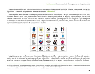 77
Guía-Cuaderno 4: Atención educativa de alumnos y alumnas con discapacidad motriz
Los sistemas aumentativos son aquéllos diseñados como apoyos para promover y reforzar el habla, tales como el uso de pic-
togramas o a través del programa libre por Internet llamado Plaphoons35
.
Por otra parte, se encuentra el sistema pictográfico de comunicación diseñado por R. Mayer Johnson en 1980, el cual es utili-
zado en la mayoría de los casos por niños o niñas con parálisis cerebral y con un nivel de lenguaje expresivo simple, vocabulario
limitado y estructuras de frases cortas. En este sistema se emplean símbolos que se agrupan en seis categorías y que se emplean
en el tablero de comunicación para construir frases simples. Estos tableros son personalizados pues se elaboran de acuerdo con
las necesidades de comunicación de cada alumno o alumna.
Los pictogramas que conforman este sistema son dibujos muy sencillos y representativos o iconos similares a la represen-
tación real de los objetos o las acciones, por lo que a los niños y a las niñas les resulta sencilla su utilización. Se sugiere en
un primer momento emplear dibujos o incluso fotografías para construir el tablero y posteriormente emplear los símbolos.
	35	Programa informático de libre acceso que mediante símbolos gráficos como fotos, pictogramas, ideogramas e, incluso, palabras escritas, permite a las personas con discapacidad motriz
usar estos como apoyos para comunicar sus necesidades mediante el uso de lenguaje oral o la señalización de las imágenes.
 