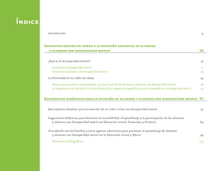 Índice
Introducción	9
Conceptos básicos en torno a la atención educativa de alumnos
y alumnas con discapacidad motriz	 14
¿Qué es la discapacidad motriz?	 17
Causas de la discapacidad motriz	 21
Trastornos asociados a la discapacidad motriz.	 29
La diversidad en mi salón de clases	 35
Pautas para promover el aprendizaje y la participación de alumnos y alumnas con discapacidad motriz	 38
La importancia de una práctica diversificada y las respuestas específicas para el alumnado con discapacidad motriz	 42
Sugerencias didácticas para la atención de alumnos y alumnas con discapacidad motriz	 47
Qué aspectos focalizar para la atención de un niño o niña con discapacidad motriz	 51
Sugerencias didácticas para favorecer la accesibilidad, el aprendizaje y la participación de los alumnos
y alumnas con discapacidad motriz en Educación Inicial, Preescolar y Primaria	 63
Vinculación con las familias y otros agentes educativos para promover el aprendizaje de alumnos
y alumnas con discapacidad motriz en la Educación Inicial y Básica	 97
Referencias bibliográficas	 105
 