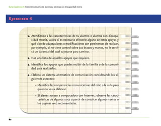 80
Guía-Cuaderno 4: Atención educativa de alumnos y alumnas con discapacidad motriz
Ejercicio 4
1.	 Atendiendo a las características de tu alumno o alumna con discapa-
cidad motriz, valora si es necesario ofrecerle alguno de estos apoyos y
qué tipo de adaptaciones o modificaciones son pertinentes de realizar,
por ejemplo, si no tiene control sobre sus brazos y manos, no le servi-
rá un barandal del cual sujetarse para caminar.
2.	Haz una lista de aquellos apoyos que requiere.
3.	Identifica los apoyos que puedes recibir de la familia o de la comuni-
dad para realizarlos.
4.	Elabora un sistema alternativo de comunicación considerando los si-
guientes aspectos:
»» Identifica las competencias comunicativas del niño o la niña para
quien lo vas a elaborar.
»» Si tienes acceso a computadora con Internet, observa las carac-
terísticas de algunos saacs a partir de consultar algunos textos o
las páginas web recomendadas.
 