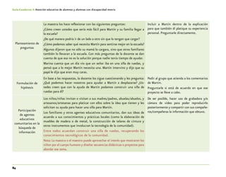 84
Guía-Cuaderno 4: Atención educativa de alumnos y alumnas con discapacidad motriz
Planteamiento de
preguntas
La maestra los hace reflexionar con las siguientes preguntas:
¿Cómo creen ustedes que sería más fácil para Martín y su familia llegar a
la escuela?
¿De qué manera podría ir de un lado a otro sin que lo tengan que cargar?
¿Cómo podemos saber qué necesita Martín para sentirse mejor en la escuela?
Algunos dijeron que no sólo su mamá lo cargara, sino que otros familiares
también lo llevaran a la escuela. Con más preguntas de la docente se dan
cuenta de que esa no es la solución porque nadie tenía tiempo de ayudar.
Marina cuenta que un día vio que un señor iba en una silla de ruedas, y
pensó que a lo mejor Martín necesita una. Martín intervino y dijo que su
papá le dijo que eran muy caras.
Incluir a Martín dentro de la explicación
para que también él platique su experiencia
personal. Preguntarle directamente.
Formulación de
hipótesis
En base a las respuestas, la docente los sigue cuestionando y les pregunta:
¿Qué podemos hacer nosotros para ayudar a Martín a desplazarse? ¿Us-
tedes creen que con la ayuda de Martín podamos construir una silla de
ruedas para él?
Pedir al grupo que atienda a los comentarios
de Martín.
Preguntarle si está de acuerdo en que ese
proyecto se lleve a cabo.
Participación
de agentes
educativos
comunitarios en la
búsqueda de
información
Los niños/niñas invitan o visitan a sus madres/padres, abuelas/abuelos, y
artesanos/artesanas para platicar con ellos sobre la idea que tienen y les
solicitan su ayuda para hacer una silla para Martín.
Los familiares y otros agentes educativos comunitarios, dan sus ideas de
acuerdo a sus conocimientos y prácticas locales (como la elaboración de
muebles de madera o de metal, la construcción de telares de cintura y
otros instrumentos que involucran la tecnología de la comunidad).
Entre todos acuerdan construir una silla de ruedas, recuperando los
conocimientos tecnológicos de la comunidad.
Nota: La maestra o el maestro puede aprovechar el interés que mostraron los
niñon por el cuerpo humano y diseñar secuencias didácticas o proyectos para
abordar ese tema.
De ser posible, hacer uso de grabadora y/o
cámara de video para poder reproducirlo
posteriormente y compartir con sus compañe-
ros/compañeras la información que obtuvo.
 