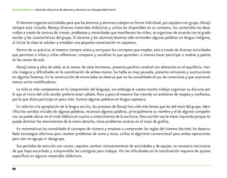 86
Guía-Cuaderno 4: Atención educativa de alumnos y alumnas con discapacidad motriz
El docente organiza actividades para que los alumnos y alumnas trabajen en forma individual, por equipos o en grupo, Donají
siempre está incluida. Maneja diversos materiales didácticos y utiliza los disponibles en su contexto, los contenidos los desa-
rrollan a través de centros de interés, problemas y necesidades que manifiesten los niños, se organizan de acuerdo con el grado
escolar y las características del grupo. El docente y los alumnos/alumnas sólo entienden algunas palabras en lengua indígena,
al iniciar la clase se saludan y entablan una pequeña conversación en zapoteco.
Dentro de su práctica, el maestro siempre aclara y enriquece los conceptos que emplea, esto a través de diversas actividades
que permiten a niños y niñas reflexionar, comparar y socializar lo que aprenden, e intenta hacer participar a madres y padres
en las tareas de aula.
Donají tiene 9 años de edad, es la menor de siete hermanos, presenta parálisis cerebral con alteración en el equilibrio, mar-
cha insegura y dificultades en la coordinación de ambas manos. Su habla es muy pausada, presenta omisiones y sustituciones
en algunos fonemas. En la construcción de enunciados se observa que no ha consolidado el uso de conectivos y que ocasional-
mente omite modificadores.
La niña es más competente en la comprensión del lenguaje, sin embargo le cuesta mucho trabajo organizar su discurso por
lo que al inicio del ciclo escolar prefería estar callada. Poco a poco el maestro fue creando un ambiente de respeto y confianza,
por lo que ahora participa un poco más. Conoce algunas palabras en lengua zapoteca.
En relación a la apropiación de la lengua escrita, los procesos de Donají han sido más lentos que los del resto del grupo. Iden-
tifica los sonidos iniciales de algunas palabras, reconoce algunas palabras, principalmente su nombre y el de algunos compañe-
ros; se puede ubicar en el nivel silábico en cuanto a conocimiento de la escritura. Para escribir usa la mano izquierda porque no
puede dominar los movimientos de la mano derecha, tiene problemas severos en el trazo de grafías.
En matemáticas ha consolidado el concepto de número y empieza a comprender las reglas del sistema decimal, ha desarro-
llado estrategias efectivas para resolver problemas de suma y resta, utiliza el algoritmo convencional para ambas operaciones
pero aún no agrupa ni desagrupa.
Sus períodos de atención son cortos, requiere cambiar constantemente de actividades y de equipo, es necesario cerciorarse
de que haya escuchado y comprendido las consignas para trabajar. Por las dificultades en la coordinación requiere de ajustes
específicos en algunos materiales didácticos.
 