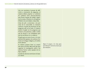 90
Guía-Cuaderno 4: Atención educativa de alumnos y alumnas con discapacidad motriz
Una vez concluido el proceso de defi-
nición y orientación de preguntas, el
maestro deberá propiciar un ambiente
de confianza entre alumnas/alumnos
para formar equipos de trabajo, organi-
zar las tareas y fomentar la corresponsa-
bilidad en las actividades a desarrollar.
Antes de salir a entrevistar a las per-
sonas de la comunidad, es necesario
construir un guión de entrevista con las
preguntas que se les harán. El maestro
mostró el papel con las preguntas que
hicieron a las personas y pidió a Carlos
que las dictara a sus compañeros para
que las escribieran en su cuaderno.
El guión gira en torno al uso y a la com-
prensión del zapoteco, los cuentos e his-
torias en la lengua indígena y el nombre
de las plantas.
El maestro propuso hacer un croquis
del centro de Santa María del Tule para
organizar la investigación; pidió a los
alumnos formar cuatro equipos de tra-
bajo y explicó:
Cuando los alumnos terminaron el maes-
tro indicó:
Dejar el croquis a la vista para
que Donají lo revise las veces que
sea necesario.
 