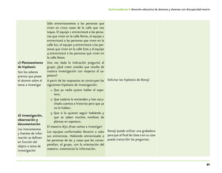 91
Guía-Cuaderno 4: Atención educativa de alumnos y alumnas con discapacidad motriz
c) Planteamiento
de hipótesis
Son los saberes
previos que posee
el alumno sobre el
tema a investigar
d) Investigación,
observación y
documentación
Los instrumentos
y fuentes de infor-
mación se definen
en función del
objeto o tema de
investigación
Sólo entrevistaremos a las personas que
viven en cinco casas de la calle que nos
toque. El equipo 1 entrevistará a las perso-
nas que viven en la calle Norte, el equipo 2
entrevistará a las personas que viven en la
calle Sur, el equipo 3 entrevistará a las per-
sonas que viven en la calle Este y el equipo
4 entrevistará a las personas que viven en
la calle Oeste.
Una vez dada la indicación preguntó al
grupo: ¿Qué creen ustedes que resulte de
nuestra investigación con respecto al za-
poteco?
A partir de las respuestas se construyen las
siguientes hipótesis de investigación:
1.	Que ya nadie quiere hablar el zapo-
teco.
2.	Que todavía lo entienden y han escu-
chado cuentos e historias pero que ya
no lo hablan.
3.	Que sí lo quieren seguir hablando y
que se saben muchos nombres de
plantas en zapoteco.
El maestro dijo: ¡Pues vamos a investigar!
Los equipos conformados llevaron a cabo
sus entrevistas. Habiendo entrevistado a
las personas de las 5 casas que les corres-
pondían, el grupo, con la orientación del
maestro, sistematizó la información.
Solicitar las hipótesis de Donají
Donají puede utilizar una grabadora
para que al final de clase o en su casa
pueda transcribir las preguntas.
 