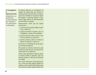 92
Guía-Cuaderno 4: Atención educativa de alumnos y alumnas con discapacidad motriz
e) Investigación
y
Experimentación
Recopilación y sis-
tematización
de datos obtenidos
para responder a
los cuestionamien-
tos planteados.
El maestro pidió que se reintegraran los
equipos de trabajo para que contaran a
cuántas personas entrevistaron, el maestro
anotó las cantidades en el pizarrón (ejem-
plo: Equipo 1: 3 personas; equipo 2: 5 per-
sonas), luego sumaron el total de personas
entrevistadas por el grupo.
Posteriormente indicó que por equipo
mencionaran:
1.	Cuántas personas sabían hablar el zapo-
teco y cuántas no.
2.	Cuántas entendían el zapoteco pero no
lo hablaban y cuántas no lo entendían.
3.	Cuántas personas sabían cuentos o his-
torias en zapoteco y cuántas no.
4.	Cuántas personas sabían el nombre de
plantas en zapoteco y cuántas no.
Al concluir la contabilización de las perso-
nas el maestro preguntó:
De acuerdo con nuestras entrevistas: ¿Son
muchas las personas que se encuentran fa-
miliarizadas con el zapoteco?
Carlos y José respondieron: Algunos padres
y ancianos hablan el zapoteco, pero son
pocos los jóvenes y niños que lo entienden
y lo hablan.
Otros niños comentaron: Hay personas jóve-
nes y niños que saben algunas palabras en
zapoteco, como:nombres de las plantas; pero
son las señoras quienes realmente saben más.
 