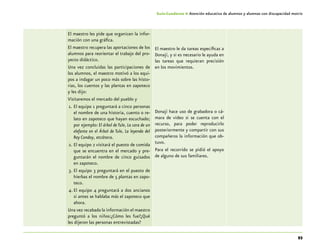 93
Guía-Cuaderno 4: Atención educativa de alumnos y alumnas con discapacidad motriz
El maestro les pide que organicen la infor-
mación con una gráfica.
El maestro recupera las aportaciones de los
alumnos para reorientar el trabajo del pro-
yecto didáctico.
Una vez concluidas las participaciones de
los alumnos, el maestro motivó a los equi-
pos a indagar un poco más sobre las histo-
rias, los cuentos y las plantas en zapoteco
y les dijo:
Visitaremos el mercado del pueblo y
1.	El equipo 1 preguntará a cinco personas
el nombre de una historia, cuento o re-
lato en zapoteco que hayan escuchado;
por ejemplo: El árbol de Tule, La cara de un
elefante en el Árbol de Tule, La leyenda del
Rey Condoy, etcétera.
2.	El equipo 2 visitará el puesto de comida
que se encuentra en el mercado y pre-
guntarán el nombre de cinco guisados
en zapoteco.
3.	El equipo 3 preguntará en el puesto de
hierbas el nombre de 5 plantas en zapo-
teco.
4.	El equipo 4 preguntará a dos ancianos
si antes se hablaba más el zapoteco que
ahora.
Una vez recabada la información el maestro
preguntó a los niños:¿Cómo les fue?¿Qué
les dijeron las personas entrevistadas?
El maestro le da tareas específicas a
Donají, y si es necesario le ayuda en
las tareas que requieran precisión
en los movimientos.
Donají hace uso de grabadora o cá-
mara de video si se cuenta con el
recurso, para poder reproducirlo
posteriormente y compartir con sus
compañeros la información que ob-
tuvo.
Para el recorrido se pidió el apoyo
de alguno de sus familiares.
 