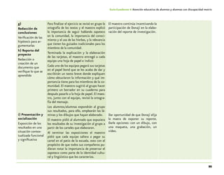 95
Guía-Cuaderno 4: Atención educativa de alumnos y alumnas con discapacidad motriz
g)
Redacción de
conclusiones
Verificación de las
hipótesis para ar-
gumentarlas
h) Reporte del
proyecto
Redacción o
creación de un
documento que
verifique lo que se
aprendido
i) Presentación y
socialización
Exposición de los
resultados en una
situación contex-
tualizada funcional
y significativa
Para finalizar el ejercicio se revisó en grupo la
ortografía de los textos y el maestro explicó
la importancia de seguir hablando zapoteco
en la comunidad, la importancia del conoci-
miento y el uso de las hierbas, y la relevancia
que tienen los guisados tradicionales para los
miembros de la comunidad.
Terminada la explicación y la elaboración
de las tarjetas, el maestro entregó a cada
equipo una hoja de papel e indicó:
Cada uno de los equipos pegará sus tarjetas
en el papel bond que se les acaba de dar y
escribirán un texto breve donde expliquen
cómo obtuvieron la información y qué im-
portancia tiene para los miembros de la co-
munidad. El maestro sugirió al grupo hacer
primero un borrador en su cuaderno para
después pasarlo a la hoja de papel. El maes-
tro, junto con el equipo, revisó la ortogra-
fía del mensaje.
Los alumnos/alumnas expondrán al grupo
sus resultados, para ello, emplearán las lá-
minas y los dibujos que hayan elaborado.
El maestro pidió al alumnado que expusiera
los resultados de su investigación al grupo a
partir de los carteles que elaboraron.
Al terminar las exposiciones el maestro
pidió que cada equipo saliera a pegar su
cartel en el patio de la escuela, esto con el
propósito de que todos sus compañeros pu-
dieran notar la importancia de preservar el
zapoteco como parte de la identidad cultu-
ral y lingüística que los caracteriza.
El maestro continúa incentivando la
participación de Donají en la elabo-
ración del reporte de investigación.
Dar oportunidad de que Donají elija
la maera de exponer su reporte.
Darle opciones: con un dibujo, con
una maqueta, una grabación, un
video.
 