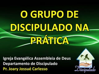 O GRUPO DE
DISCIPULADO NA
PRÁTICA
Igreja Evangélica Assembleia de Deus
Departamento de Discipulado
Pr. Joary Jossué Carlesso
 