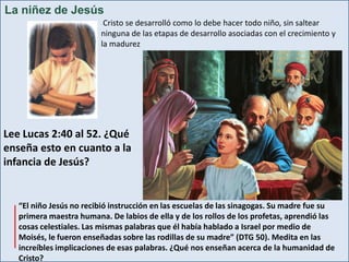 La niñez de Jesús
Cristo se desarrolló como lo debe hacer todo niño, sin saltear
ninguna de las etapas de desarrollo asociadas con el crecimiento y
la madurez

Lee Lucas 2:40 al 52. ¿Qué
enseña esto en cuanto a la
infancia de Jesús?

“El niño Jesús no recibió instrucción en las escuelas de las sinagogas. Su madre fue su
primera maestra humana. De labios de ella y de los rollos de los profetas, aprendió las
cosas celestiales. Las mismas palabras que él había hablado a Israel por medio de
Moisés, le fueron enseñadas sobre las rodillas de su madre” (DTG 50). Medita en las
increíbles implicaciones de esas palabras. ¿Qué nos enseñan acerca de la humanidad de
Cristo?

 