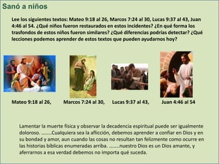 Sanó a niños
Lee los siguientes textos: Mateo 9:18 al 26, Marcos 7:24 al 30, Lucas 9:37 al 43, Juan
4:46 al 54. ¿Qué niños fueron restaurados en estos incidentes? ¿En qué forma los
trasfondos de estos niños fueron similares? ¿Qué diferencias podrías detectar? ¿Qué
lecciones podemos aprender de estos textos que pueden ayudarnos hoy?

Mateo 9:18 al 26,

Marcos 7:24 al 30,

Lucas 9:37 al 43,

Juan 4:46 al 54

Lamentar la muerte física y observar la decadencia espiritual puede ser igualmente
doloroso. ……..Cualquiera sea la aflicción, debemos aprender a confiar en Dios y en
su bondad y amor, aun cuando las cosas no resultan tan felizmente como ocurre en
las historias bíblicas enumeradas arriba. ……..nuestro Dios es un Dios amante, y
aferrarnos a esa verdad debemos no importa qué suceda.

 
