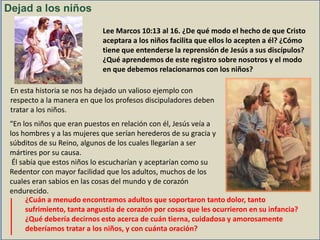 Dejad a los niños
Lee Marcos 10:13 al 16. ¿De qué modo el hecho de que Cristo
aceptara a los niños facilita que ellos lo acepten a él? ¿Cómo
tiene que entenderse la reprensión de Jesús a sus discípulos?
¿Qué aprendemos de este registro sobre nosotros y el modo
en que debemos relacionarnos con los niños?
En esta historia se nos ha dejado un valioso ejemplo con
respecto a la manera en que los profesos discipuladores deben
tratar a los niños.
“En los niños que eran puestos en relación con él, Jesús veía a
los hombres y a las mujeres que serían herederos de su gracia y
súbditos de su Reino, algunos de los cuales llegarían a ser
mártires por su causa.
Él sabía que estos niños lo escucharían y aceptarían como su
Redentor con mayor facilidad que los adultos, muchos de los
cuales eran sabios en las cosas del mundo y de corazón
endurecido.
¿Cuán a menudo encontramos adultos que soportaron tanto dolor, tanto
sufrimiento, tanta angustia de corazón por cosas que les ocurrieron en su infancia?
¿Qué debería decirnos esto acerca de cuán tierna, cuidadosa y amorosamente
deberíamos tratar a los niños, y con cuánta oración?

 