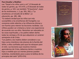 Para Estudiar y Meditar:
Lee “Dejad a los niños venir a mí”, El Deseado de
todas las gentes, pp. 472-475; y El Deseado de todas
las gentes, p. 543. Lee también “El bautismo”, Joyas
de los testimonios, t. 2, pp. 391, 392; y “La
enseñanza y el estudio de la Biblia”, La
educación, pp. 185, 186.
“Es todavía verdad que los niños son más
susceptibles a las enseñanzas del Evangelio; sus
corazones están abiertos a las influencias divinas y
son fuertes para retener las lecciones recibidas. Los
niñitos pueden ser cristianos y tener una experiencia
de acuerdo con sus años. Necesitan ser educados en
las cosas espirituales, y los padres deben darles
todas las ventajas a fin de que adquieran un carácter
semejante al de Cristo.
“Los padres y las madres deben considerar a sus
hijos como miembros más jóvenes de la familia del
Señor, a ellos confiados para que los eduquen para
el cielo. Las lecciones que nosotros mismos
aprendemos de Cristo, debemos darlas a nuestros
hijos a medida que sus mentes jóvenes puedan
recibirlas, revelándoles poco a poco la belleza de los
principios del cielo” (DTG 474).

 