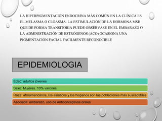 Edad: adultos jóvenes
Sexo: Mujeres. 10% varones
Raza: afroamericanos, los asiáticos y los hispanos son las poblaciones más susceptibles
Asociada: embarazo, uso de Anticonceptivos orales
EPIDEMIOLOGIA
LA HIPERPIGMENTACIÓN ENDOCRINA MÁS COMÚN EN LA CLÍNICA ES
EL MELASMA O CLOASMA. LA ESTIMULACIÓN DE LA HORMONA MSH
QUE DE FORMA TRANSITORIA PUEDE OBSERVASE EN EL EMBARAZO O
LA ADMINISTRACIÓN DE ESTRÓGENOS (ACO) OCASIONA UNA
PIGMENTACIÓN FACIAL FÁCILMENTE RECONOCIBLE
 