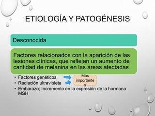 ETIOLOGÍA Y PATOGÉNESIS
Desconocida
Factores relacionados con la aparición de las
lesiones clínicas, que reflejan un aumento de
cantidad de melanina en las áreas afectadas
• Factores genéticos
• Radiación ultravioleta
• Embarazo; Incremento en la expresión de la hormona
MSH
Más
importante
s
 