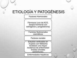 ETIOLOGÍA Y PATOGÉNESIS
Factores Hormonales
Fármacos (uso de ACO,
terapia hormonal con
estrógenos y progesterona)
Factores Nutricionales
cosméticos
Factores raciales
Estudios verificados en
mujeres con Melasma
revelaron una mayor
incidencia de enfermedad
tiroidea (tiroiditis
autoinmune).
Enfermedades hepáticas
 