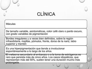 CLÍNICA
Máculas
De tamaño variable, asintomáticas, color café claro o pardo oscuro,
con grado variables de pigmentación
Bordes irregulares y a veces bien definidos, sobre la región
infraorbitaria, mejillas, pómulos, frente, dorso de la nariz, labio
superior y mentón
Es una hiperpigmentación que tiende a involucionar
espontáneamente a lo largo de los años.
El melasma secundario al embarazo o a la toma de estrógenos es
raro que persista más de cinco años. Los casos idiopáticos, que
representan más del 50%, suelen tener una duración mucho más
prolongada.
 