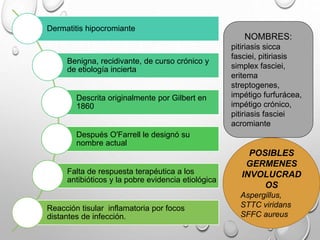 Dermatitis hipocromiante
Benigna, recidivante, de curso crónico y
de etiología incierta
Descrita originalmente por Gilbert en
1860
Después O'Farrell le designó su
nombre actual
Falta de respuesta terapéutica a los
antibióticos y la pobre evidencia etiológica
Reacción tisular inflamatoria por focos
distantes de infección.
POSIBLES
GERMENES
INVOLUCRAD
OS
Aspergillus,
STTC viridans
SFFC aureus
NOMBRES:
pitiriasis sicca
fasciei, pitiriasis
simplex fasciei,
eritema
streptogenes,
impétigo furfurácea,
impétigo crónico,
pitiriasis fasciei
acromiante
 