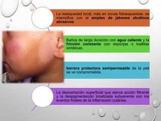 La resequedad local, más en zonas fotoexpuestas, se
intensifica con el empleo de jabones alcalinos
abrasivos
Baños de larga duración con agua caliente y la
fricción constante con esponjas o toallitas
sintéticas.
barrera protectora semipermeable de la piel
se ve comprometida.
La descamación superficial que ejerce acción filtrante
y la despigmentación localizada subyacente son los
eventos finales de la inflamación cutánea.
 
