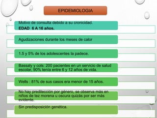 Motivo de consulta debido a su cronicidad.
EDAD 6 A 16 años.
Agudizaciones durante los meses de calor
1.5 y 5% de los adolescentes la padece.
Bassaly y cols: 200 pacientes en un servicio de salud
escolar, 90% tenía entre 6 y 12 años de vida.
Wells : 81% de sus casos era menor de 15 años.
No hay predilección por género, se observa más en
niños de tez morena u oscura quizás por ser más
evidente.
Sin predisposición genética.
EPIDEMIOLOGIA
 