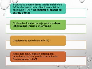 Sustancias queratolíticas : ácido salicílico al
1-3%, derivados de la vitamina A o ácido
glicólico al 10% = normalizar el grosor del
estrato córneo
Corticoides locales de baja potencia=fase
inflamatoria inicial o intermedia
Ungüento de tacrolimus al 0.1%
Hace más de 20 años la terapia con
psoralenos vía oral previo a la radiación
fluorescente con UVA
 