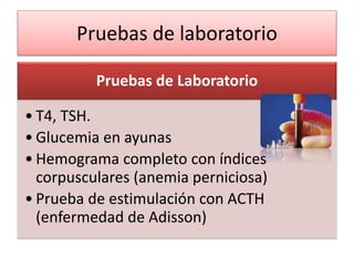 Pruebas de laboratorio
Pruebas de Laboratorio
• T4, TSH.
• Glucemia en ayunas
• Hemograma completo con índices
corpusculares (anemia perniciosa)
• Prueba de estimulación con ACTH
(enfermedad de Adisson)
 