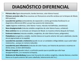 DIAGNÓSTICO DIFERENCIAL
• Pitiriasis alba (ligera descamación, bordes borrosos, color blanco-hueso)
• Pitiriasis versicolor alba (finas escamas con florescencia amarillo-verdosa con la lámpara de Wood,
KOH positivo)
• Leucodermia química (antecedentes de exposición a ciertos germicidas fenólicos) Es un
diagnóstico diferencial difícil, ya que hay ausencia de melanocitos.
• Lepra (regiones endémicas, color blanco- hueso, máculas mal definidas, anestésicas)
• Nevo despigmentado (máculas estables congénitas de color blanco hueso, unilateral).
• Nevo anémico (no se contrasta con lámpara de Wood; no muestra eritema después de frotar).
• Esclerosis tuberosa (máculas estables, congénitas, de color blanco hueso, poligonales).
• Piebaldismo (congénito y estable, mechón blanco en la parte anterior del cuero cabelludo y banda
dorsal pigmentada en la espalda)
• Leucodermia asociada a melanoma (puede no ser un verdadero vitíligo debido a que suele haber
melanocitos , aunque en número reducido).
• Leucodermia post inflamatoria (máculas de color hueso, con historia de psoriasis o eczemas en
dichas zonas, no bien delimitadas).
• Micosis fungoide (puede inducir a confusión puesto que es posible que sólo haya
despigmentación, y es necesaria la biopsia).
• Síndrome de Waardenburg (causa más frecuente de sordera congénita, máculas blancas y mechón
blanco en la parte anterior del cuero cabelludo, heterocromía del iris.).
 